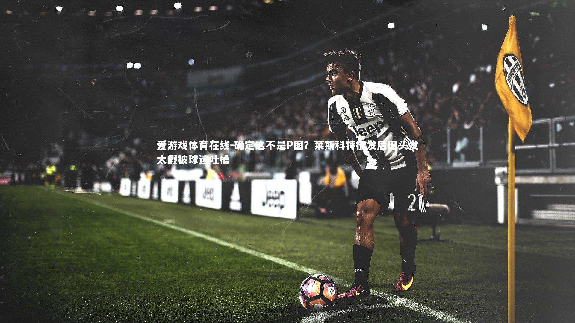 确定这不是P图？莱斯科特植发后因头发太假被球迷吐槽