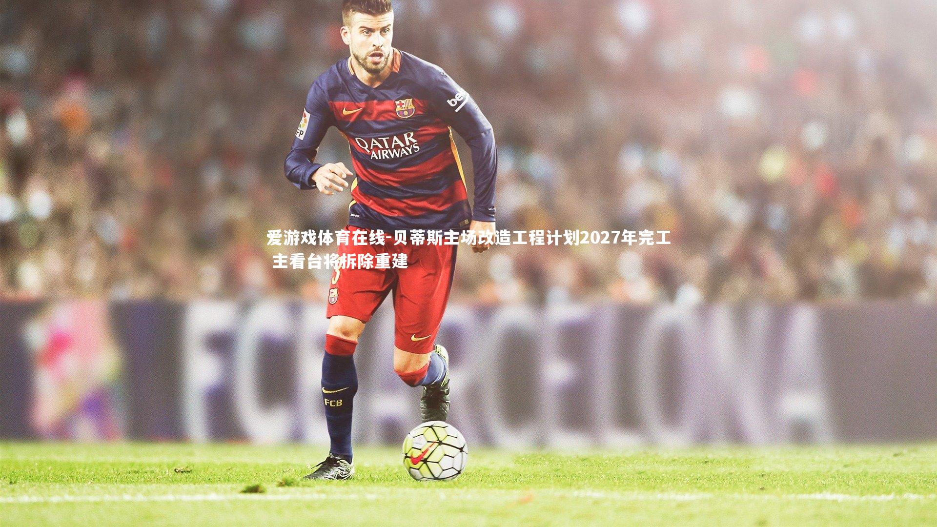 爱游戏体育在线-贝蒂斯主场改造工程计划2027年完工 主看台将拆除重建